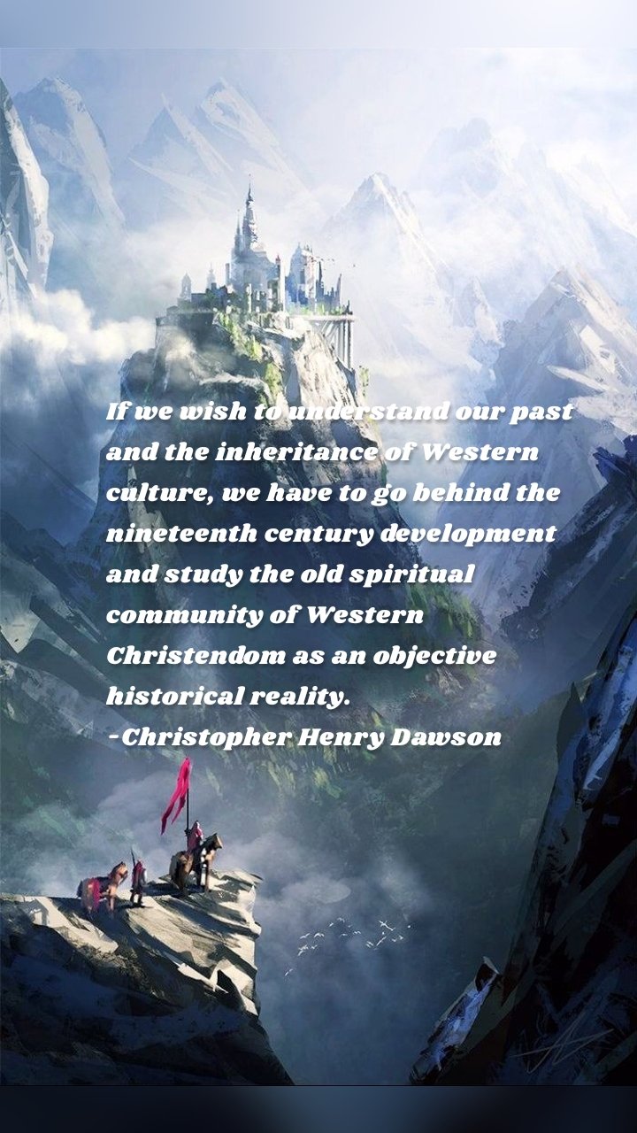 If we wish to understand our past and the inheritance of Western culture, we have to go behind the nineteenth century development and study the old spiritual community of Western Christendom as an objective historical reality.
-Christopher Henry Dawson

